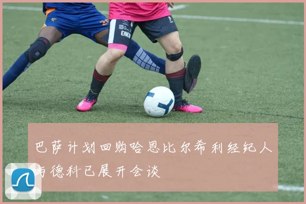 巴萨计划回购哈恩比尔希利经纪人与德科已展开会谈