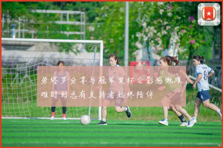 劳塔罗分享与冠军奖杯合影感慨艰难时刻总有支持者始终陪伴
