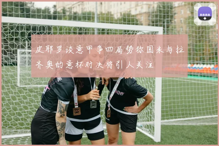 皮耶罗谈意甲争四局势称国米与拉齐奥的意杯对决将引人关注