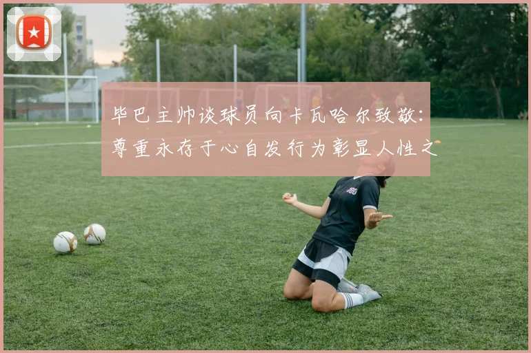 毕巴主帅谈球员向卡瓦哈尔致敬：尊重永存于心自发行为彰显人性之美
