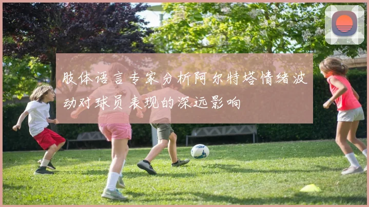 肢体语言专家分析阿尔特塔情绪波动对球员表现的深远影响