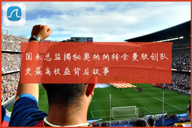 国米总监揭秘奥纳纳转会曼联创队史最高收益背后故事