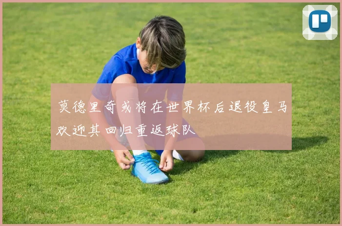 莫德里奇或将在世界杯后退役皇马欢迎其回归重返球队
