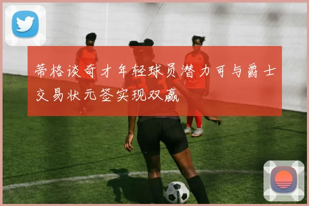 蒂格谈奇才年轻球员潜力可与爵士交易状元签实现双赢