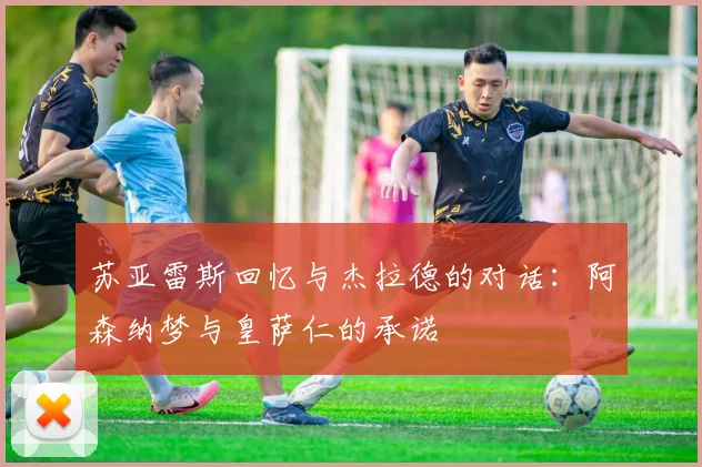 苏亚雷斯回忆与杰拉德的对话：阿森纳梦与皇萨仁的承诺