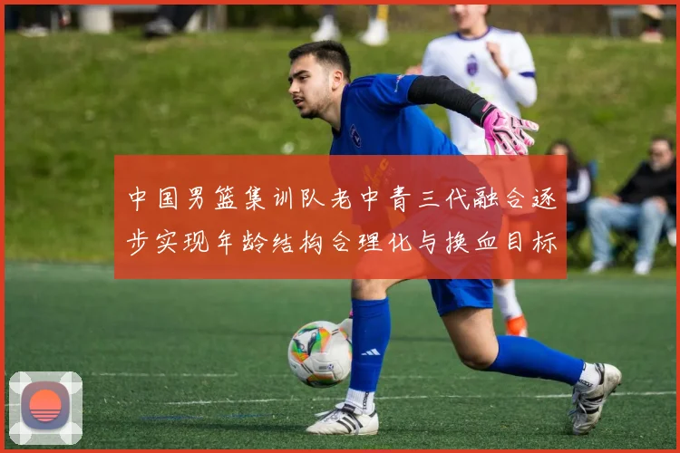 中国男篮集训队老中青三代融合逐步实现年龄结构合理化与换血目标