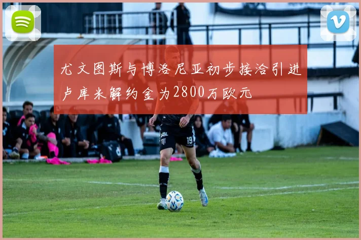 尤文图斯与博洛尼亚初步接洽引进卢库米解约金为2800万欧元